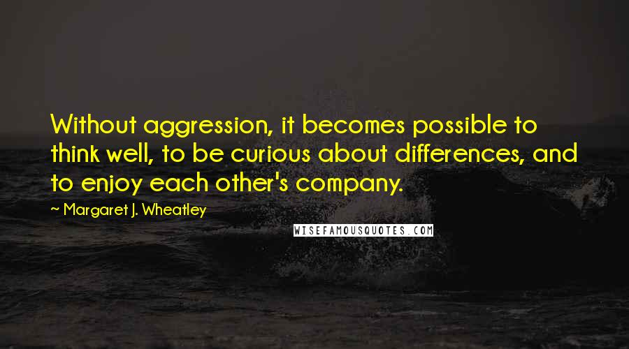 Margaret J. Wheatley Quotes: Without aggression, it becomes possible to think well, to be curious about differences, and to enjoy each other's company.