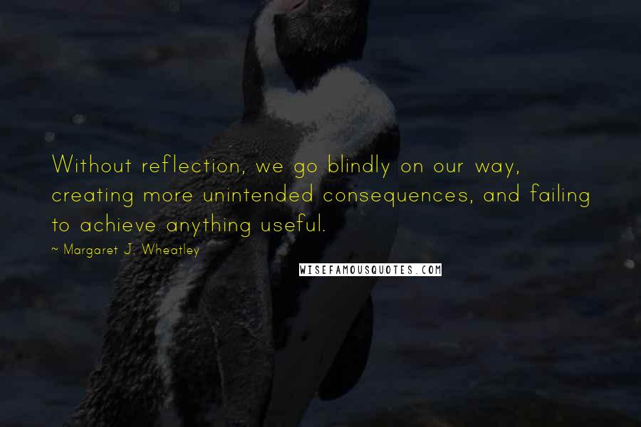 Margaret J. Wheatley Quotes: Without reflection, we go blindly on our way, creating more unintended consequences, and failing to achieve anything useful.