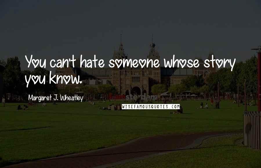 Margaret J. Wheatley Quotes: You can't hate someone whose story you know.