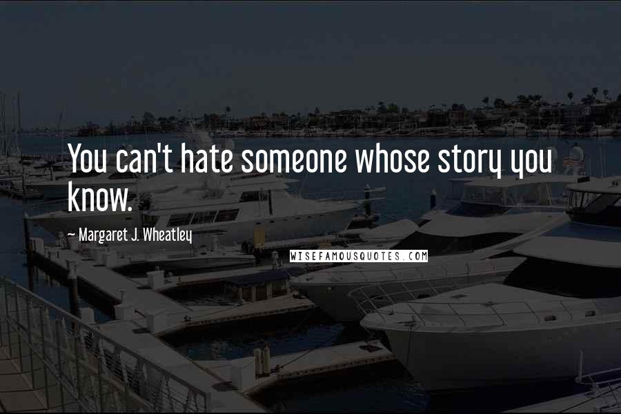 Margaret J. Wheatley Quotes: You can't hate someone whose story you know.