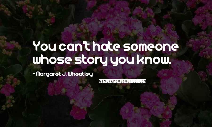 Margaret J. Wheatley Quotes: You can't hate someone whose story you know.