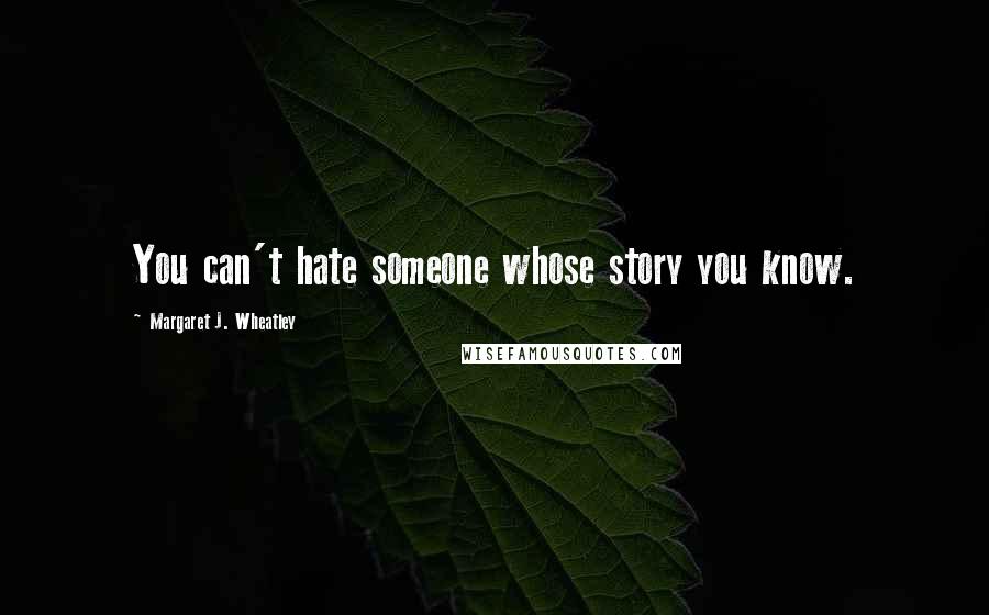 Margaret J. Wheatley Quotes: You can't hate someone whose story you know.