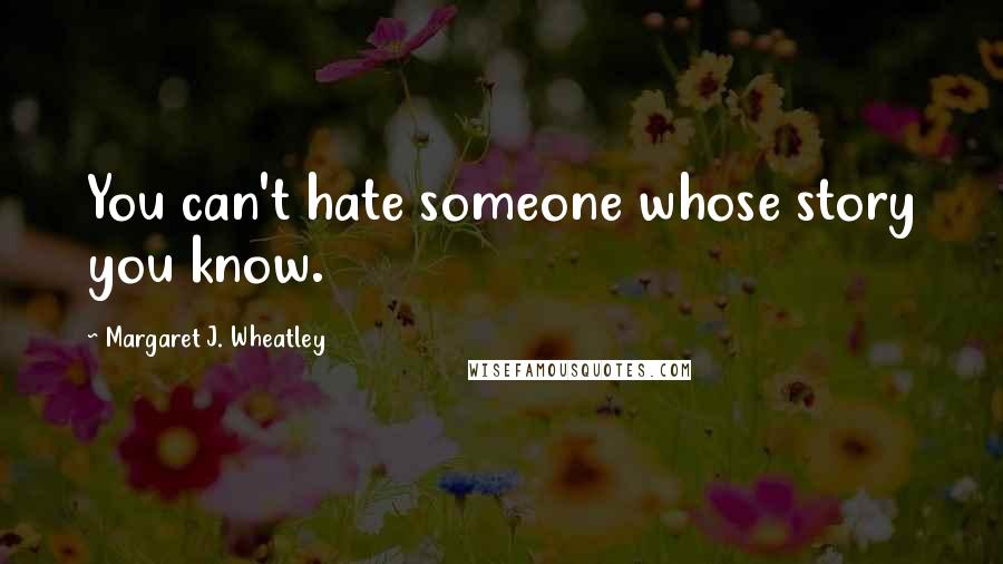 Margaret J. Wheatley Quotes: You can't hate someone whose story you know.