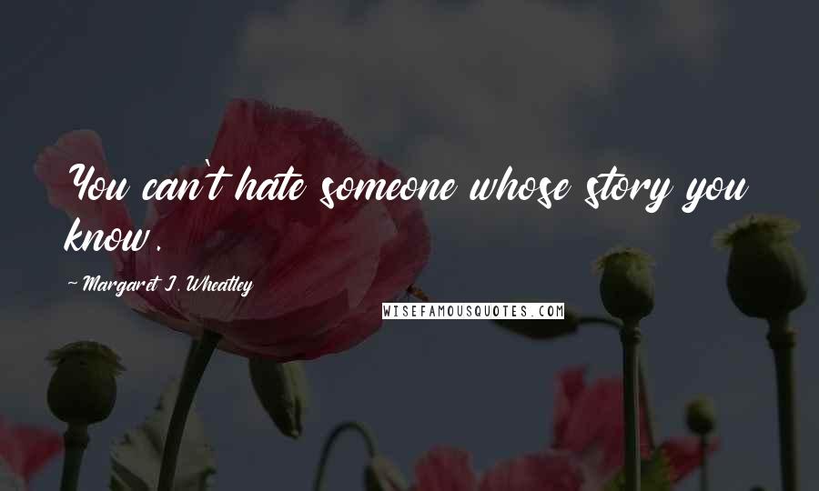 Margaret J. Wheatley Quotes: You can't hate someone whose story you know.