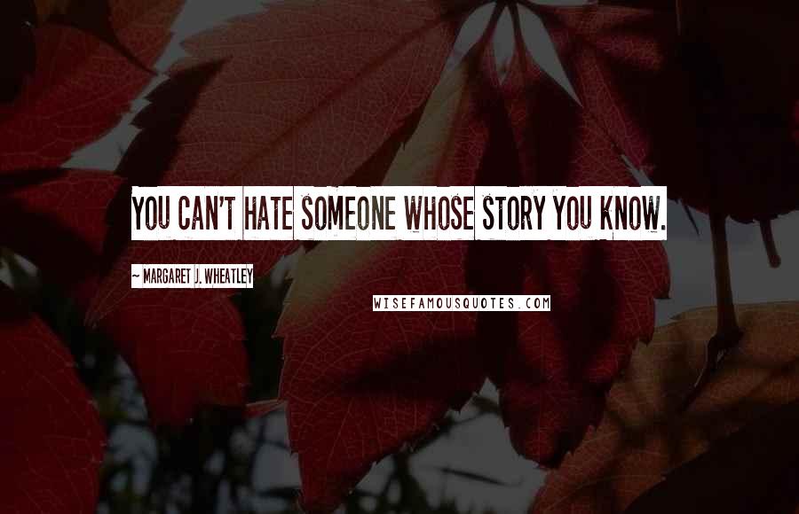 Margaret J. Wheatley Quotes: You can't hate someone whose story you know.