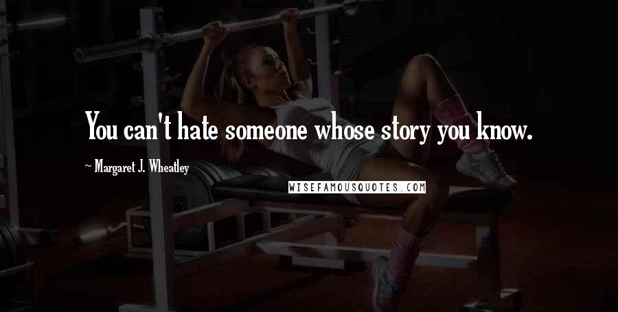 Margaret J. Wheatley Quotes: You can't hate someone whose story you know.