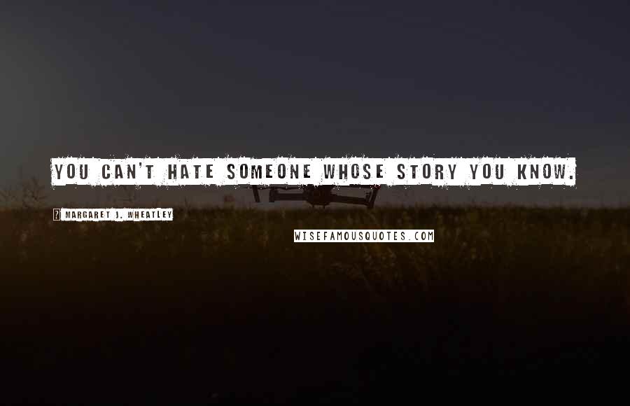 Margaret J. Wheatley Quotes: You can't hate someone whose story you know.