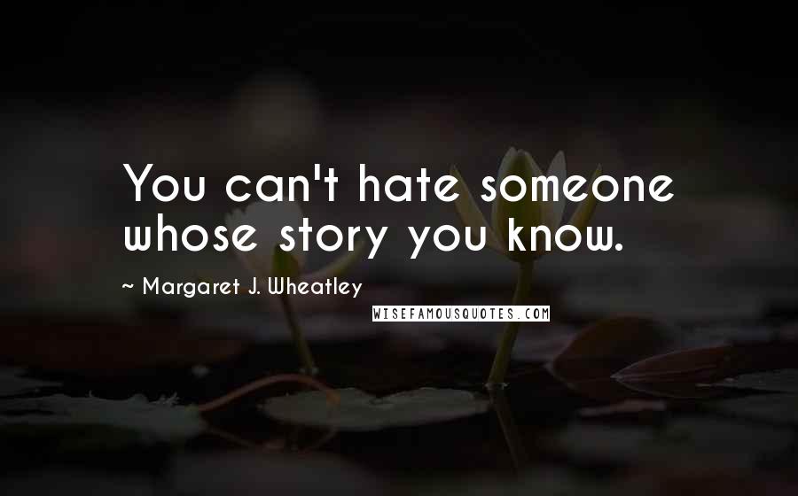 Margaret J. Wheatley Quotes: You can't hate someone whose story you know.