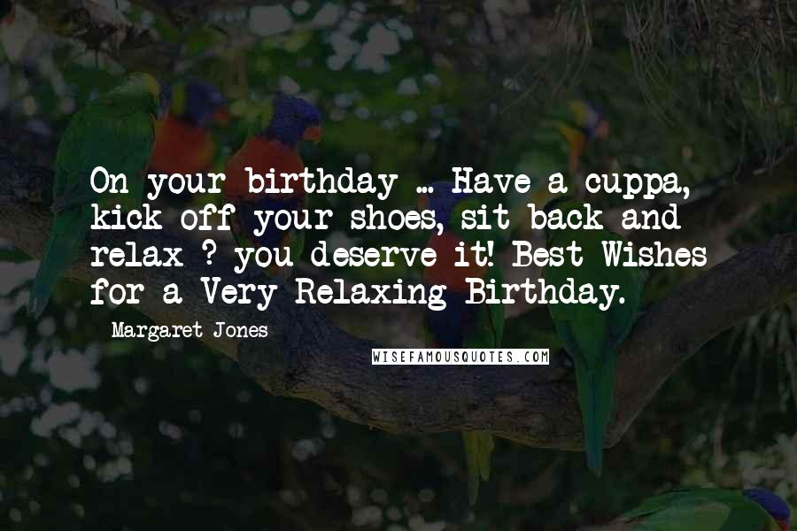 Margaret Jones Quotes: On your birthday ... Have a cuppa, kick off your shoes, sit back and relax ? you deserve it! Best Wishes for a Very Relaxing Birthday.