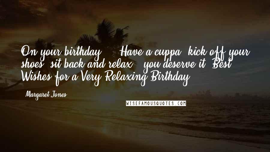 Margaret Jones Quotes: On your birthday ... Have a cuppa, kick off your shoes, sit back and relax ? you deserve it! Best Wishes for a Very Relaxing Birthday.