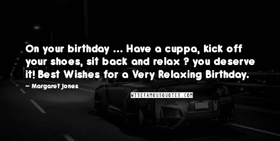 Margaret Jones Quotes: On your birthday ... Have a cuppa, kick off your shoes, sit back and relax ? you deserve it! Best Wishes for a Very Relaxing Birthday.