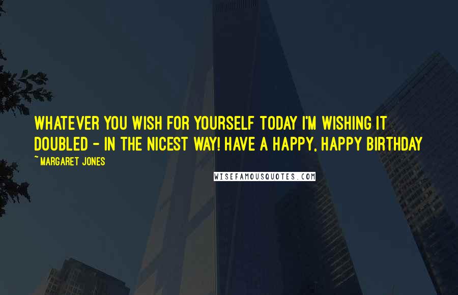 Margaret Jones Quotes: Whatever you wish for yourself today I'm wishing it doubled - in the nicest way! Have a Happy, Happy Birthday
