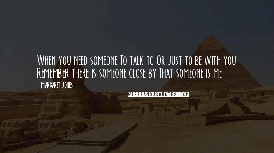 Margaret Jones Quotes: When you need someone To talk to Or just to be with you Remember there is someone close by That someone is me