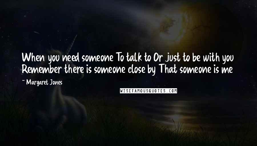 Margaret Jones Quotes: When you need someone To talk to Or just to be with you Remember there is someone close by That someone is me