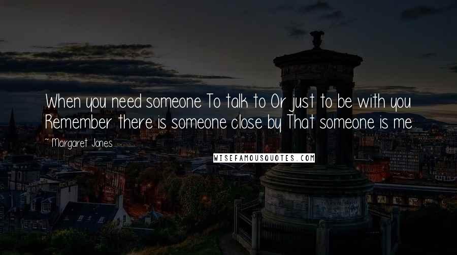 Margaret Jones Quotes: When you need someone To talk to Or just to be with you Remember there is someone close by That someone is me