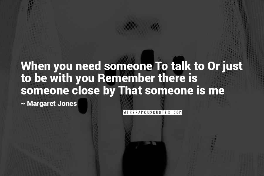 Margaret Jones Quotes: When you need someone To talk to Or just to be with you Remember there is someone close by That someone is me