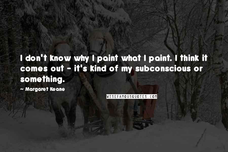 Margaret Keane Quotes: I don't know why I paint what I paint. I think it comes out - it's kind of my subconscious or something.