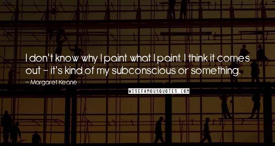 Margaret Keane Quotes: I don't know why I paint what I paint. I think it comes out - it's kind of my subconscious or something.