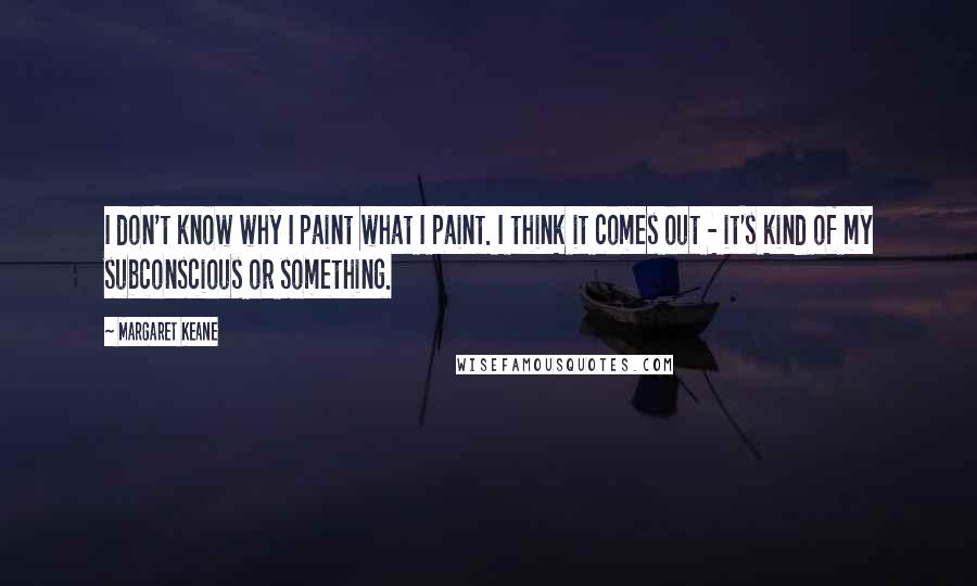 Margaret Keane Quotes: I don't know why I paint what I paint. I think it comes out - it's kind of my subconscious or something.