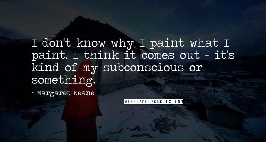 Margaret Keane Quotes: I don't know why I paint what I paint. I think it comes out - it's kind of my subconscious or something.