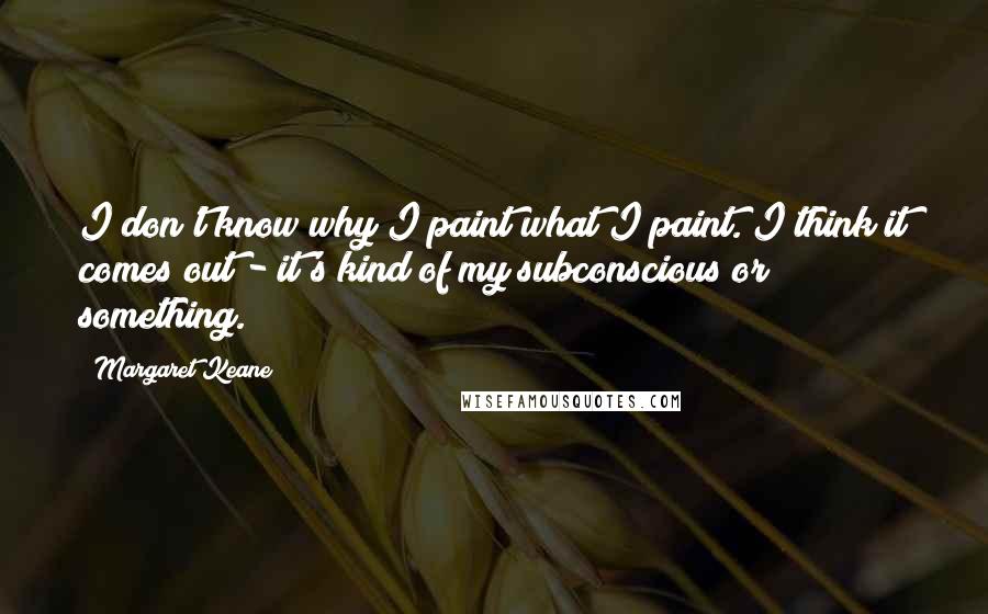 Margaret Keane Quotes: I don't know why I paint what I paint. I think it comes out - it's kind of my subconscious or something.