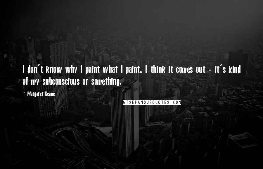 Margaret Keane Quotes: I don't know why I paint what I paint. I think it comes out - it's kind of my subconscious or something.