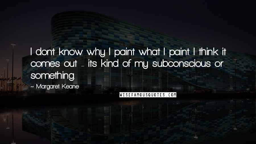 Margaret Keane Quotes: I don't know why I paint what I paint. I think it comes out - it's kind of my subconscious or something.