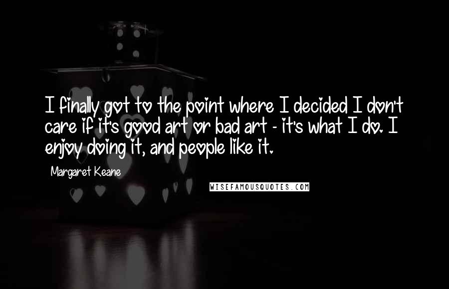 Margaret Keane Quotes: I finally got to the point where I decided I don't care if it's good art or bad art - it's what I do. I enjoy doing it, and people like it.
