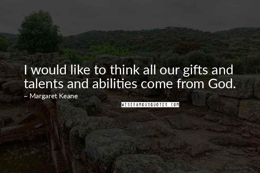 Margaret Keane Quotes: I would like to think all our gifts and talents and abilities come from God.