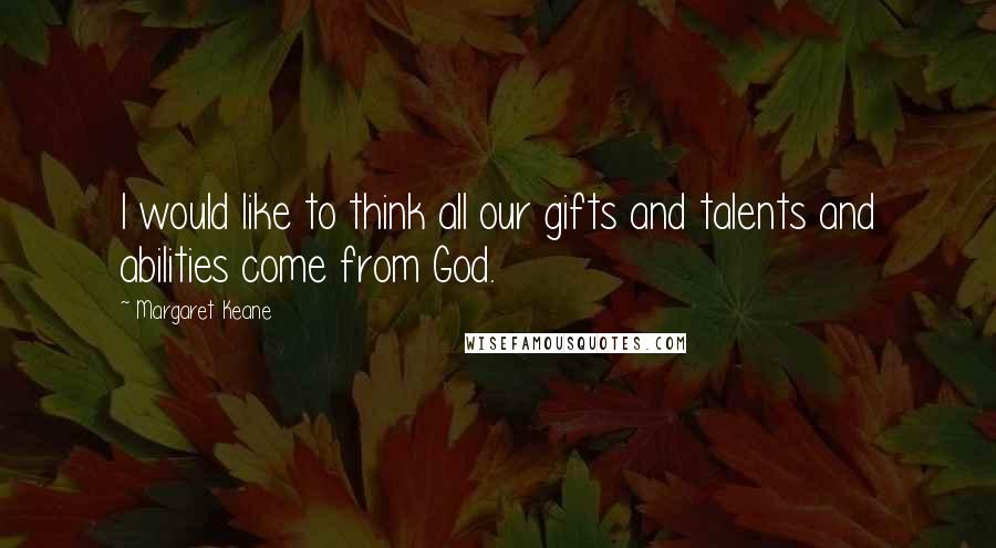 Margaret Keane Quotes: I would like to think all our gifts and talents and abilities come from God.