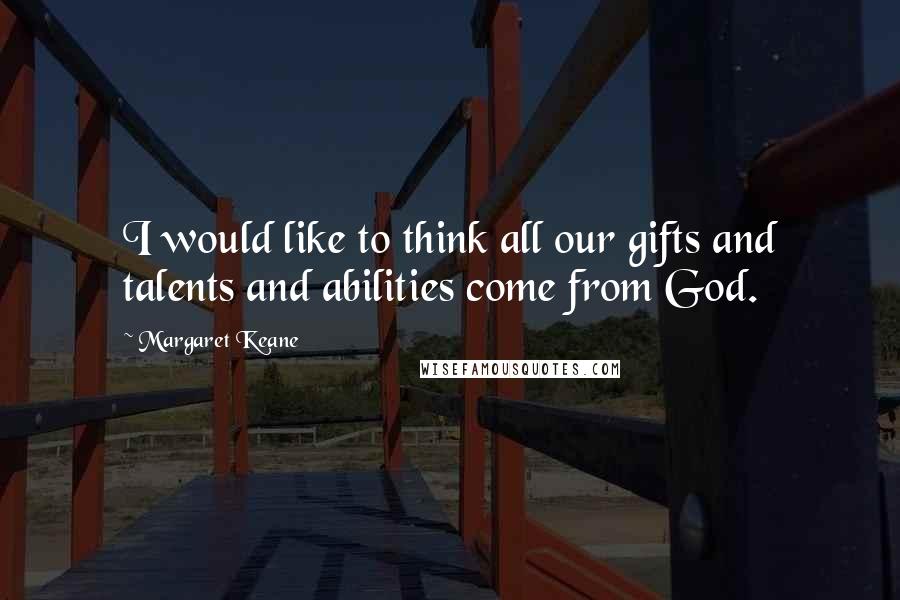 Margaret Keane Quotes: I would like to think all our gifts and talents and abilities come from God.