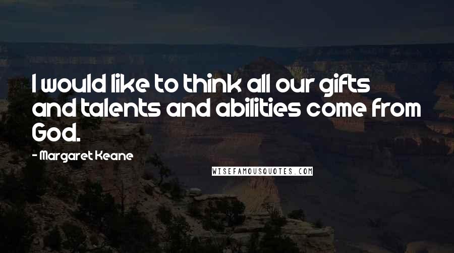 Margaret Keane Quotes: I would like to think all our gifts and talents and abilities come from God.