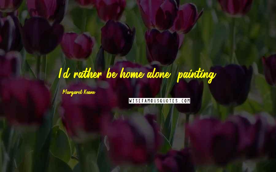 Margaret Keane Quotes: I'd rather be home alone, painting.