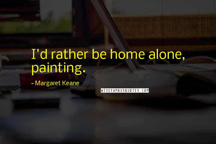 Margaret Keane Quotes: I'd rather be home alone, painting.