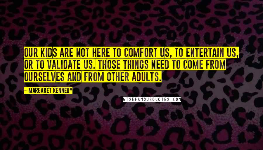 Margaret Kennedy Quotes: Our kids are not here to comfort us, to entertain us, or to validate us. Those things need to come from ourselves and from other adults.