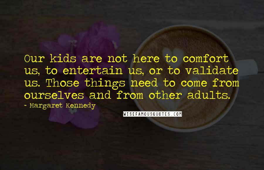 Margaret Kennedy Quotes: Our kids are not here to comfort us, to entertain us, or to validate us. Those things need to come from ourselves and from other adults.