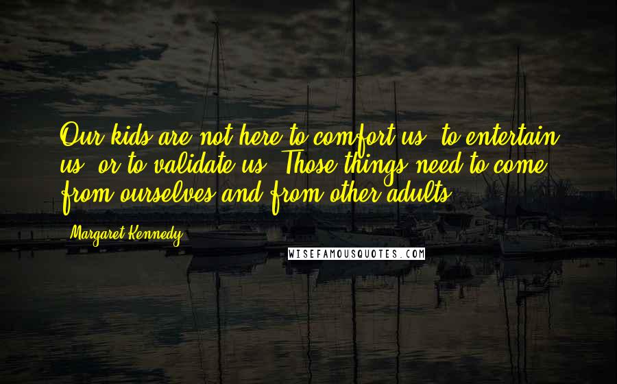 Margaret Kennedy Quotes: Our kids are not here to comfort us, to entertain us, or to validate us. Those things need to come from ourselves and from other adults.