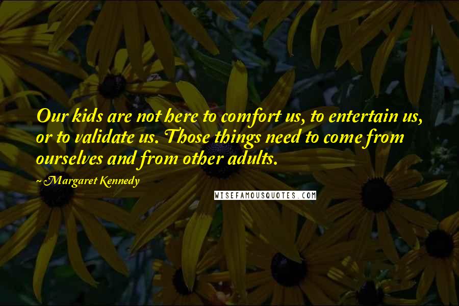 Margaret Kennedy Quotes: Our kids are not here to comfort us, to entertain us, or to validate us. Those things need to come from ourselves and from other adults.