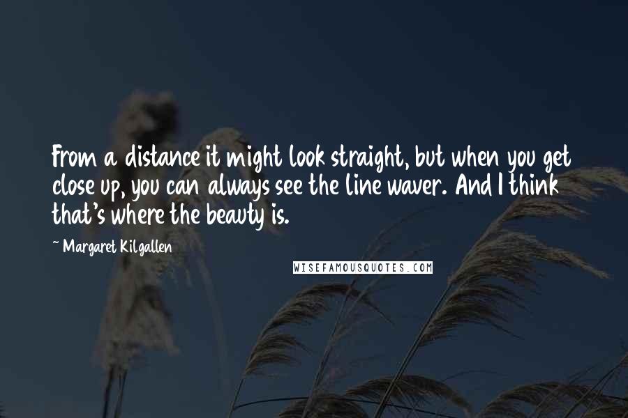 Margaret Kilgallen Quotes: From a distance it might look straight, but when you get close up, you can always see the line waver. And I think that's where the beauty is.