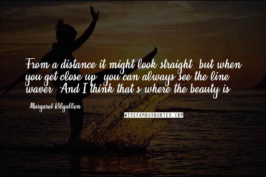 Margaret Kilgallen Quotes: From a distance it might look straight, but when you get close up, you can always see the line waver. And I think that's where the beauty is.