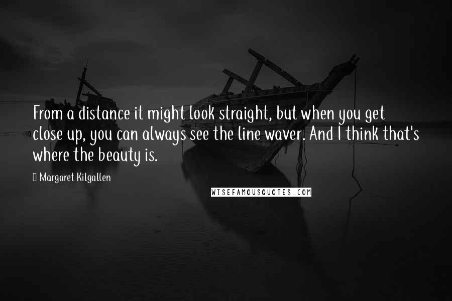 Margaret Kilgallen Quotes: From a distance it might look straight, but when you get close up, you can always see the line waver. And I think that's where the beauty is.