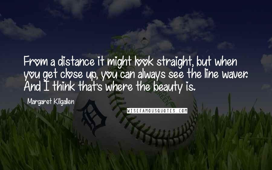 Margaret Kilgallen Quotes: From a distance it might look straight, but when you get close up, you can always see the line waver. And I think that's where the beauty is.