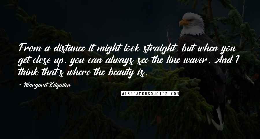 Margaret Kilgallen Quotes: From a distance it might look straight, but when you get close up, you can always see the line waver. And I think that's where the beauty is.