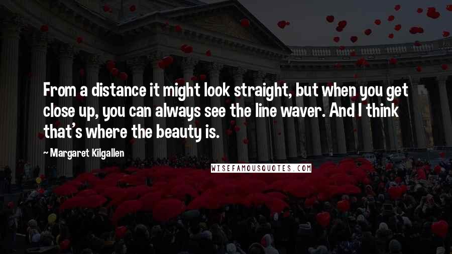 Margaret Kilgallen Quotes: From a distance it might look straight, but when you get close up, you can always see the line waver. And I think that's where the beauty is.