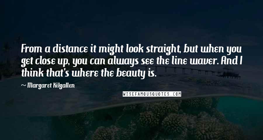 Margaret Kilgallen Quotes: From a distance it might look straight, but when you get close up, you can always see the line waver. And I think that's where the beauty is.