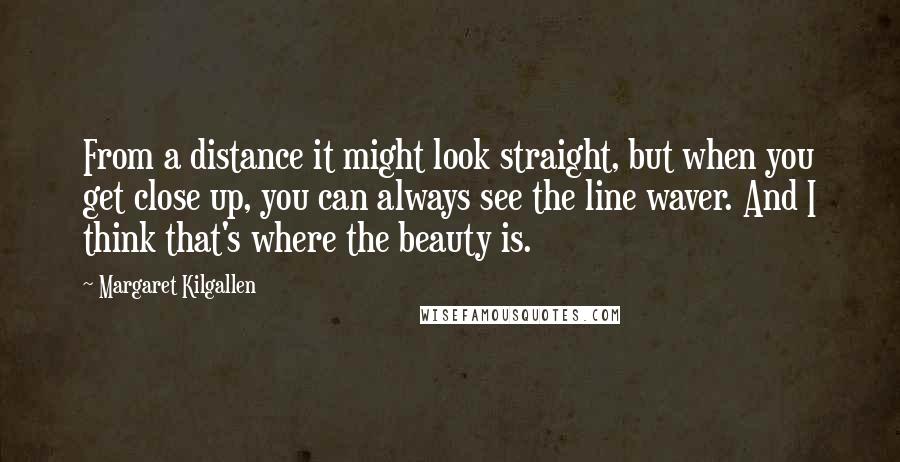 Margaret Kilgallen Quotes: From a distance it might look straight, but when you get close up, you can always see the line waver. And I think that's where the beauty is.
