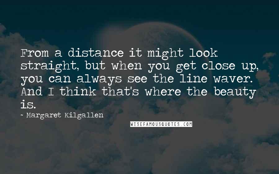Margaret Kilgallen Quotes: From a distance it might look straight, but when you get close up, you can always see the line waver. And I think that's where the beauty is.