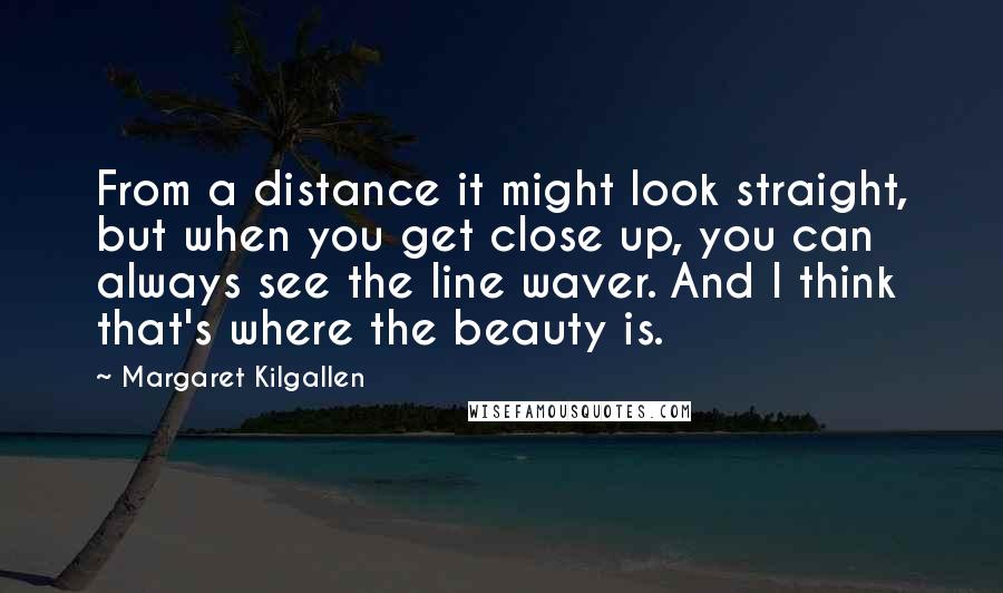 Margaret Kilgallen Quotes: From a distance it might look straight, but when you get close up, you can always see the line waver. And I think that's where the beauty is.