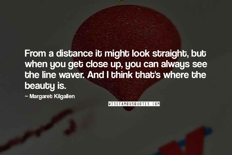 Margaret Kilgallen Quotes: From a distance it might look straight, but when you get close up, you can always see the line waver. And I think that's where the beauty is.