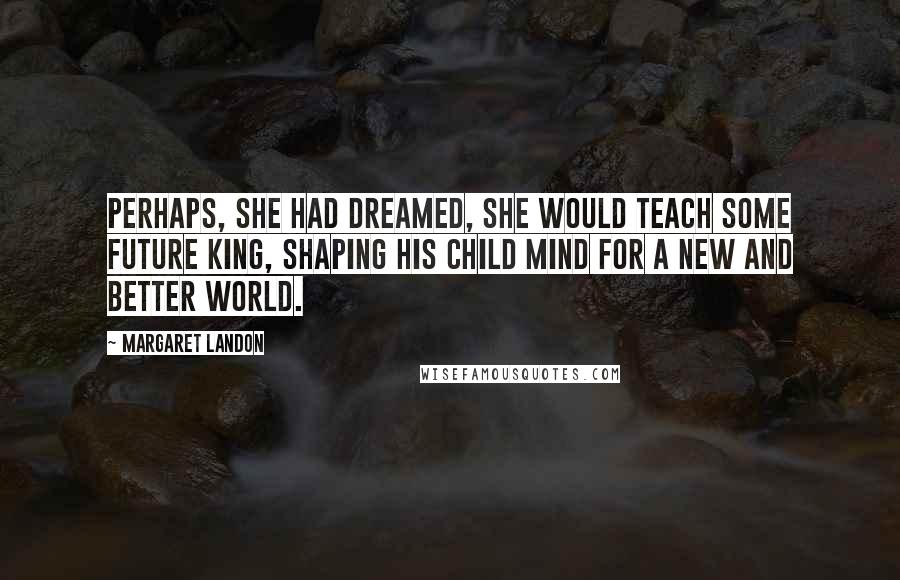 Margaret Landon Quotes: Perhaps, she had dreamed, she would teach some future King, shaping his child mind for a new and better world.